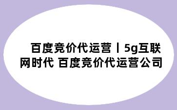 百度竞价代运营丨5g互联网时代 百度竞价代运营公司